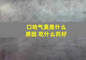 口哈气臭是什么原因 吃什么药好